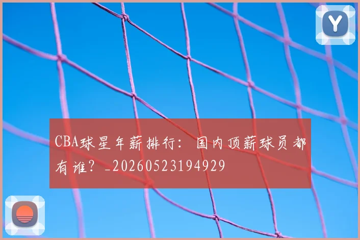 CBA球星年薪排行：国内顶薪球员都有谁？_20260523194929