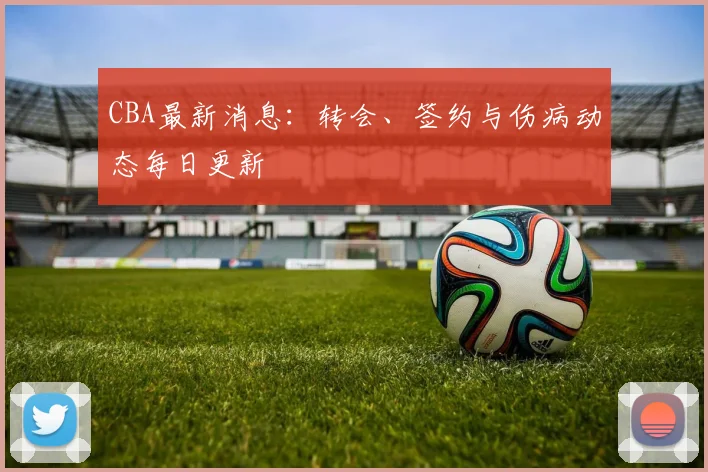CBA最新消息:转会、签约与伤病动态每日更新