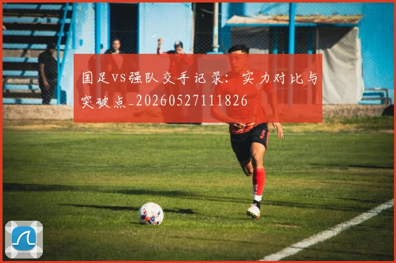 国足vs强队交手记录:实力对比与突破点_20260527111826