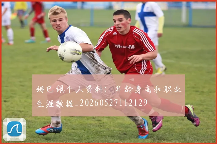 姆巴佩个人资料：年龄身高和职业生涯数据_20260527112129