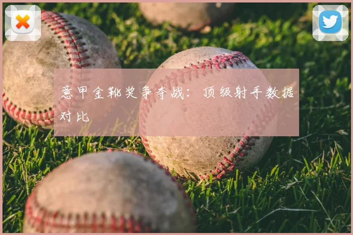 意甲金靴奖争夺战：顶级射手数据对比